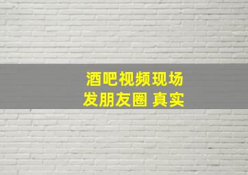 酒吧视频现场发朋友圈 真实